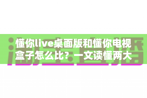 懂你live桌面版和懂你电视盒子怎么比?一文读懂两大版本的核心差异与选购建议 懂你live桌面版和懂你电视盒子怎么比?一文读懂两大版本的核心差异与选购建议