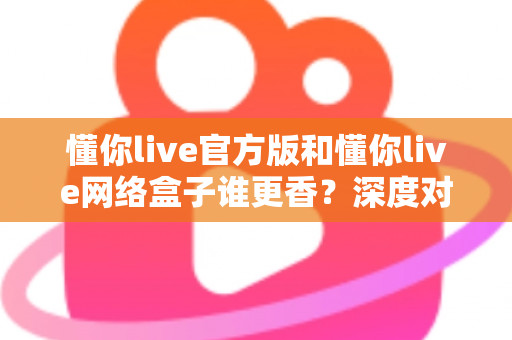 懂你live官方版和懂你live网络盒子谁更香？深度对比帮你选对不踩坑