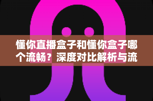 懂你直播盒子和懂你盒子哪个流畅？深度对比解析与流畅度提升全攻略