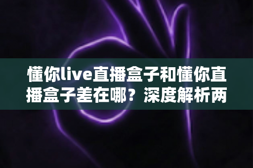 懂你live直播盒子和懂你直播盒子差在哪？深度解析两大版本区别与选购指南