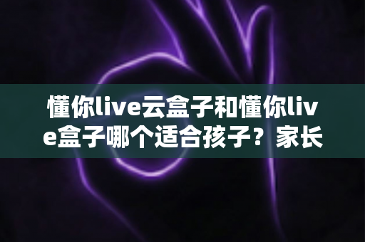 懂你live云盒子和懂你live盒子哪个适合孩子？家长选购全攻略与深度对比