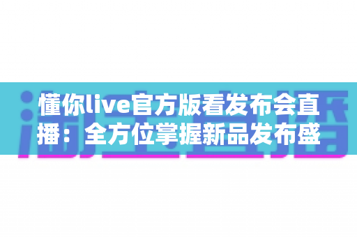 懂你live官方版看发布会直播：全方位掌握新品发布盛况的首选平台