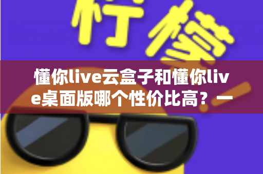 懂你live云盒子和懂你live桌面版哪个性价比高？一文看懂两大版本差异与选购建议