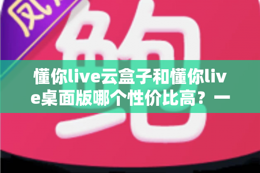 懂你live云盒子和懂你live桌面版哪个性价比高？一文看懂两大版本差异与选购建议