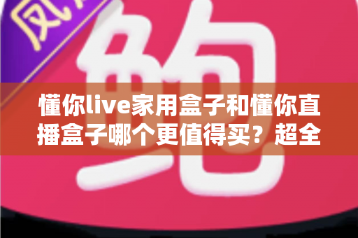 懂你live家用盒子和懂你直播盒子哪个更值得买？超全对比评测助你一次选对不踩坑