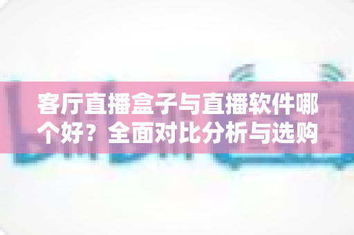 客厅直播盒子与直播软件哪个好？全面对比分析与选购指南