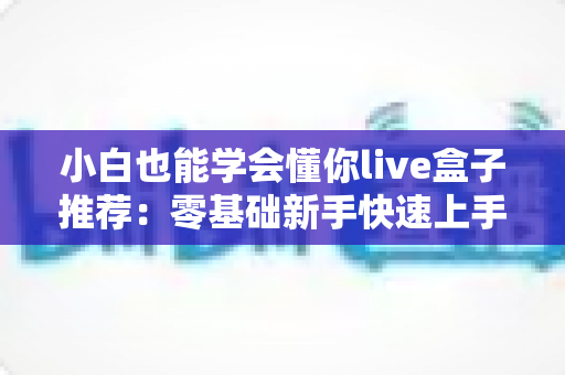 小白也能学会懂你live盒子推荐：零基础新手快速上手的直播设备选购指南