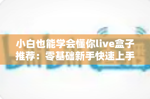 小白也能学会懂你live盒子推荐：零基础新手快速上手的直播设备选购指南