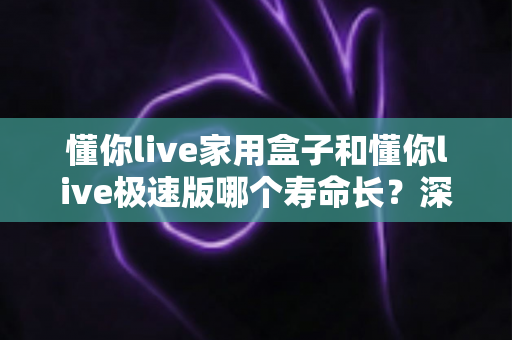 懂你live家用盒子和懂你live极速版哪个寿命长？深度对比解析与实用选购指南