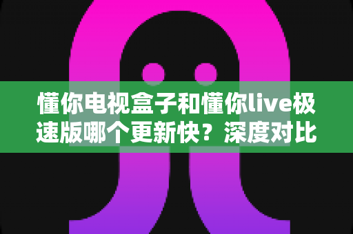懂你电视盒子和懂你live极速版哪个更新快?深度对比解析与实用选购指南 懂你电视盒子和懂你live极速版哪个更新快?深度对比解析与实用选购指南