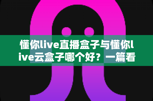 懂你live直播盒子与懂你live云盒子哪个好？一篇看懂差异的选型指南与深度对比