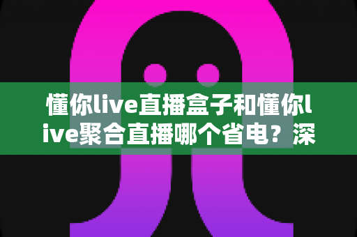 懂你live直播盒子和懂你live聚合直播哪个省电？深度对比两款直播工具的耗电表现与实用省电攻略