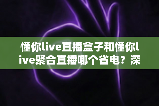 懂你live直播盒子和懂你live聚合直播哪个省电？深度对比两款直播工具的耗电表现与实用省电攻略