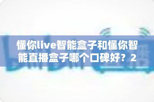 懂你live智能盒子和懂你智能直播盒子哪个口碑好？2025深度对比评测与选购指南