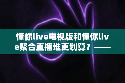 懂你live电视版和懂你live聚合直播谁更划算?——价格、功能、体验全维度对比省钱指南 懂你live电视版和懂你live聚合直播谁更划算?——价格、功能、体验全维度对比省钱指南