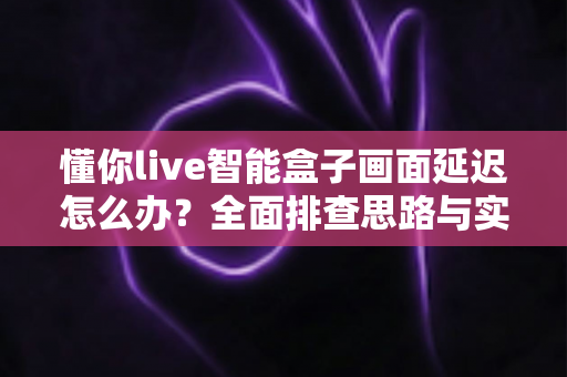 懂你live智能盒子画面延迟怎么办?全面排查思路与实用优化技巧一次讲清 懂你live智能盒子画面延迟怎么办?全面排查思路与实用优化技巧一次讲清