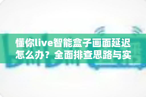 懂你live智能盒子画面延迟怎么办?全面排查思路与实用优化技巧一次讲清 懂你live智能盒子画面延迟怎么办?全面排查思路与实用优化技巧一次讲清