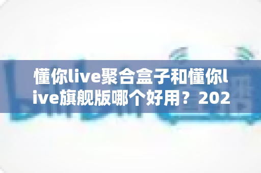 懂你live聚合盒子和懂你live旗舰版哪个好用？2025最新深度对比测评，帮你一次选对不踩坑