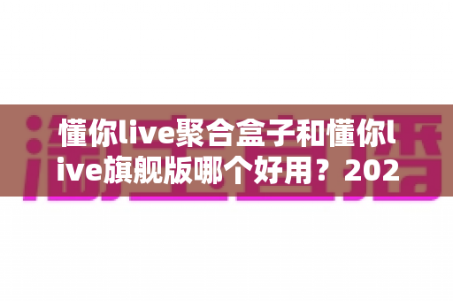 懂你live聚合盒子和懂你live旗舰版哪个好用？2025最新深度对比测评，帮你一次选对不踩坑