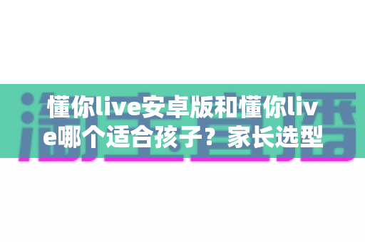 懂你live安卓版和懂你live哪个适合孩子？家长选型全指南与避坑建议