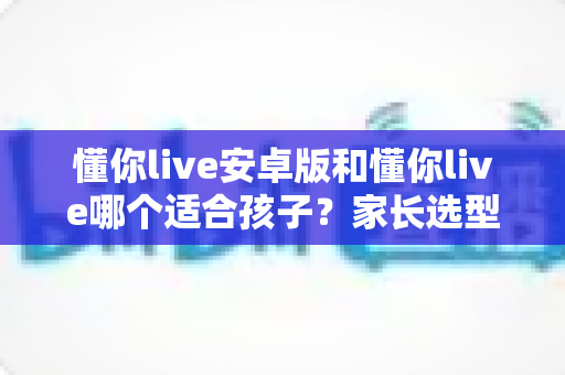 懂你live安卓版和懂你live哪个适合孩子？家长选型全指南与避坑建议