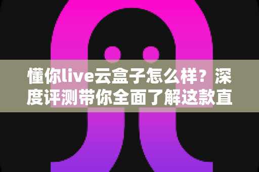 懂你live云盒子怎么样?深度评测带你全面了解这款直播云设备的真实表现与选购价值 懂你live云盒子怎么样?深度评测带你全面了解这款直播云设备的真实表现与选购价值