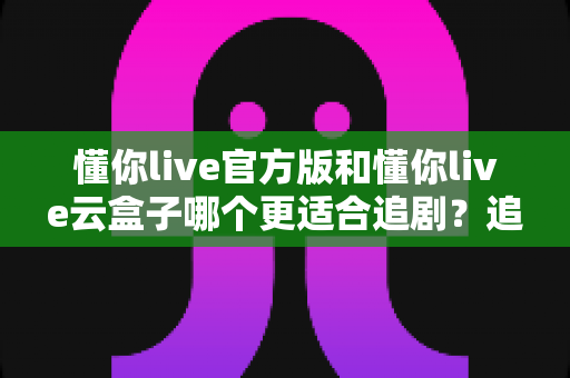 懂你live官方版和懂你live云盒子哪个更适合追剧?追剧党必看的深度对比指南 懂你live官方版和懂你live云盒子哪个更适合追剧?追剧党必看的深度对比指南