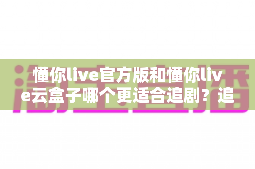 懂你live官方版和懂你live云盒子哪个更适合追剧?追剧党必看的深度对比指南 懂你live官方版和懂你live云盒子哪个更适合追剧?追剧党必看的深度对比指南