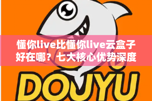 懂你live比懂你live云盒子好在哪？七大核心优势深度对比与选购指南