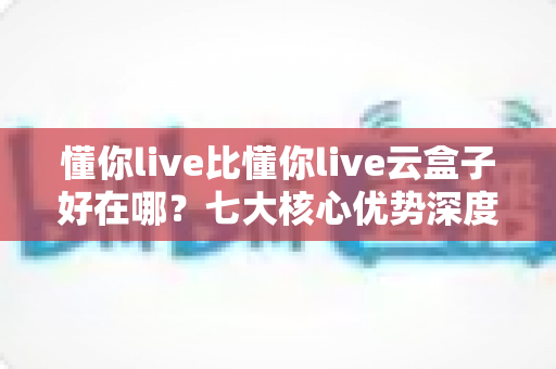 懂你live比懂你live云盒子好在哪？七大核心优势深度对比与选购指南
