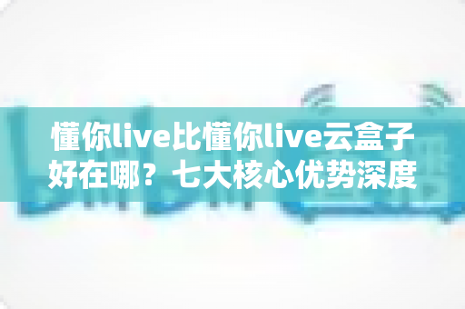 懂你live比懂你live云盒子好在哪？七大核心优势深度对比与选购指南