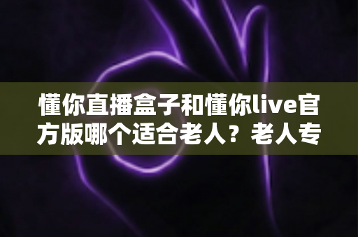 懂你直播盒子和懂你live官方版哪个适合老人?老人专用直播设备选购全攻略 懂你直播盒子和懂你live官方版哪个适合老人?老人专用直播设备选购全攻略
