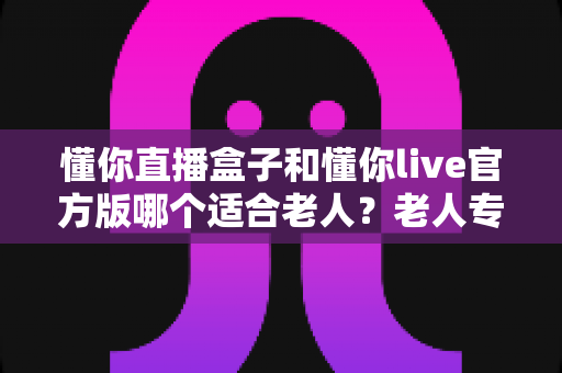 懂你直播盒子和懂你live官方版哪个适合老人?老人专用直播设备选购全攻略 懂你直播盒子和懂你live官方版哪个适合老人?老人专用直播设备选购全攻略