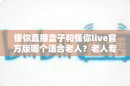 懂你直播盒子和懂你live官方版哪个适合老人?老人专用直播设备选购全攻略 懂你直播盒子和懂你live官方版哪个适合老人?老人专用直播设备选购全攻略