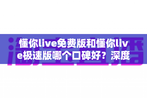 懂你live免费版和懂你live极速版哪个口碑好？深度对比帮你选对版本