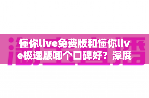 懂你live免费版和懂你live极速版哪个口碑好？深度对比帮你选对版本