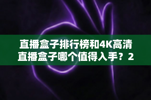 直播盒子排行榜和4K高清直播盒子哪个值得入手?2025年家庭影音选购权威指南深度解析 直播盒子排行榜和4K高清直播盒子哪个值得入手?2025年家庭影音选购权威指南深度解析