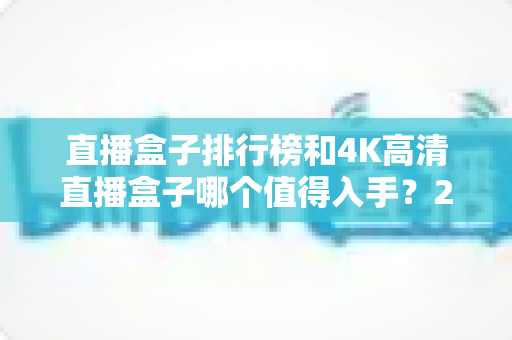 直播盒子排行榜和4K高清直播盒子哪个值得入手？2025年家庭影音选购权威指南深度解析