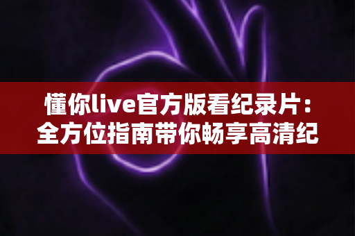 懂你live官方版看纪录片:全方位指南带你畅享高清纪录片世界 懂你live官方版看纪录片:全方位指南带你畅享高清纪录片世界