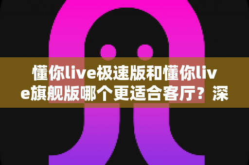 懂你live极速版和懂你live旗舰版哪个更适合客厅？深度对比帮你选对不踩坑
