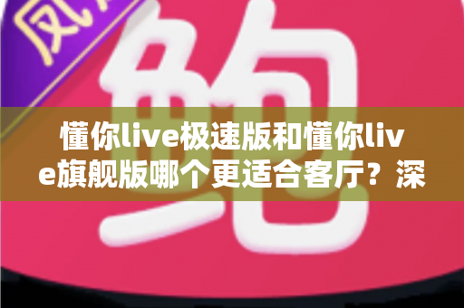 懂你live极速版和懂你live旗舰版哪个更适合客厅？深度对比帮你选对不踩坑