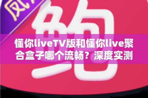 懂你liveTV版和懂你live聚合盒子哪个流畅？深度实测对比帮你选对观影方案