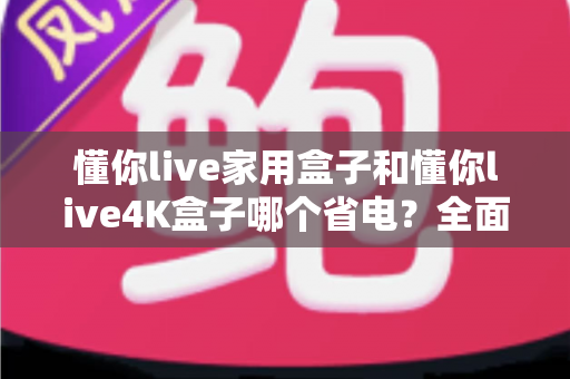 懂你live家用盒子和懂你live4K盒子哪个省电？全面功耗对比分析与省电选购指南