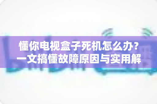懂你电视盒子死机怎么办？一文搞懂故障原因与实用解决办法
