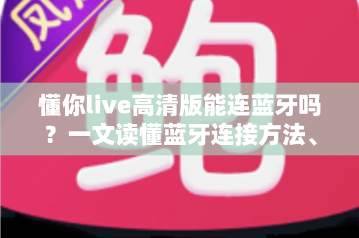 懂你live高清版能连蓝牙吗？一文读懂蓝牙连接方法、技巧与常见问题