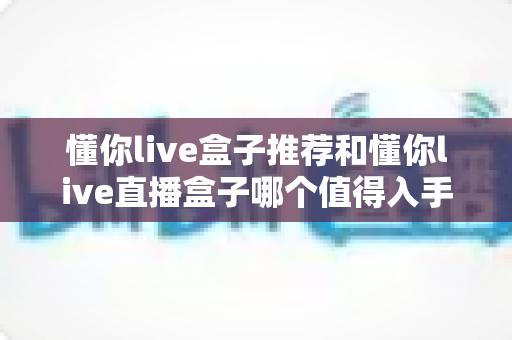 懂你live盒子推荐和懂你live直播盒子哪个值得入手？2025最新深度对比与避坑选购指南