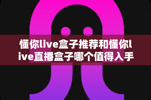 懂你live盒子推荐和懂你live直播盒子哪个值得入手？2025最新深度对比与避坑选购指南