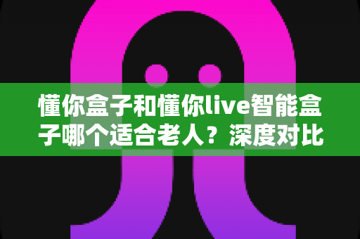 懂你盒子和懂你live智能盒子哪个适合老人？深度对比帮您选出最佳陪伴利器