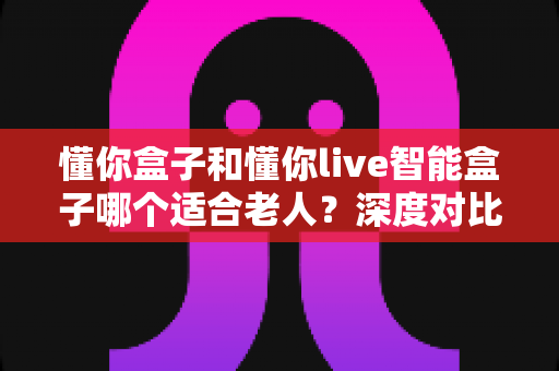 懂你盒子和懂你live智能盒子哪个适合老人？深度对比帮您选出最佳陪伴利器