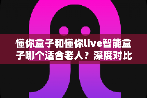 懂你盒子和懂你live智能盒子哪个适合老人？深度对比帮您选出最佳陪伴利器